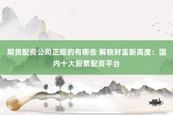 期货配资公司正规的有哪些 解锁财富新高度：国内十大股票配资平台